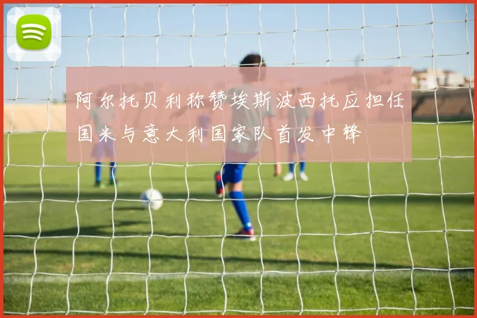 阿尔托贝利称赞埃斯波西托应担任国米与意大利国家队首发中锋